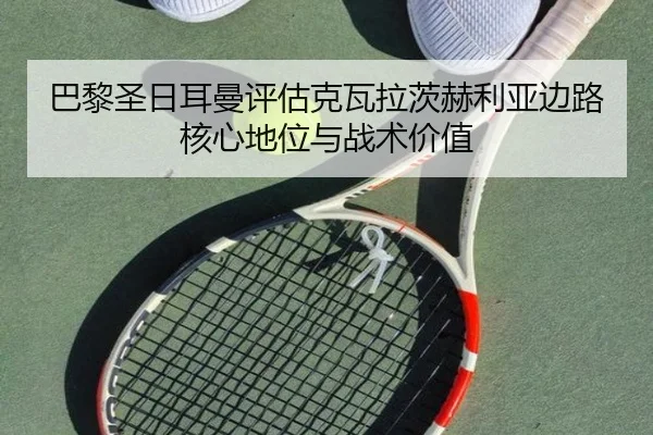 巴黎圣日耳曼评估克瓦拉茨赫利亚边路核心地位与战术价值