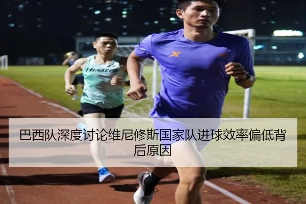 巴西队深度讨论维尼修斯国家队进球效率偏低背后原因