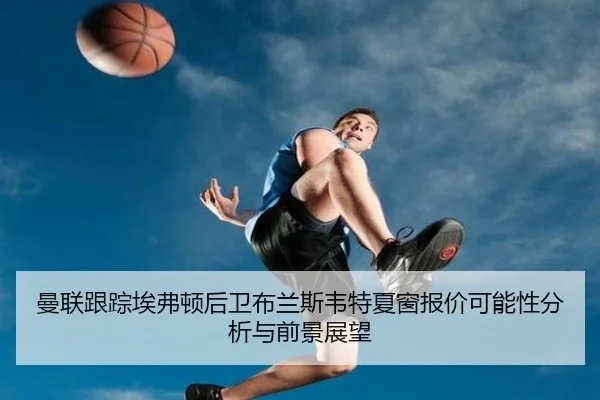 曼联跟踪埃弗顿后卫布兰斯韦特夏窗报价可能性分析与前景展望