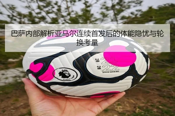巴萨内部解析亚马尔连续首发后的体能隐忧与轮换考量