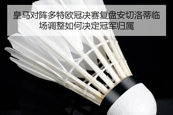 皇马对阵多特欧冠决赛复盘安切洛蒂临场调整如何决定冠军归属
